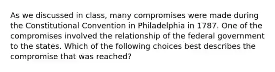 As we discussed in class, many compromises were made during the Constitutional Convention in Philadelphia in 1787. One of the compromises involved the relationship of the federal government to the states. Which of the following choices best describes the compromise that was reached?