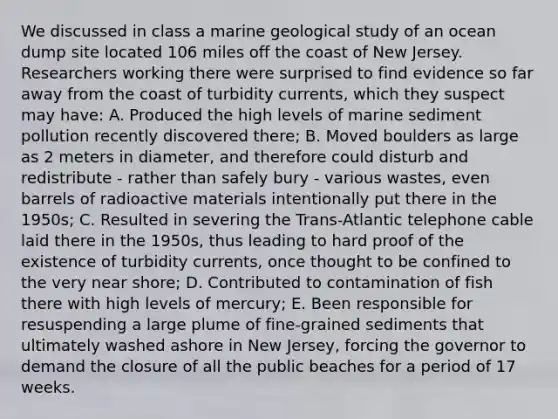 We discussed in class a marine geological study of an ocean dump site located 106 miles off the coast of New Jersey. Researchers working there were surprised to find evidence so far away from the coast of turbidity currents, which they suspect may have: A. Produced the high levels of marine sediment pollution recently discovered there; B. Moved boulders as large as 2 meters in diameter, and therefore could disturb and redistribute - rather than safely bury - various wastes, even barrels of radioactive materials intentionally put there in the 1950s; C. Resulted in severing the Trans-Atlantic telephone cable laid there in the 1950s, thus leading to hard proof of the existence of turbidity currents, once thought to be confined to the very near shore; D. Contributed to contamination of fish there with high levels of mercury; E. Been responsible for resuspending a large plume of fine-grained sediments that ultimately washed ashore in New Jersey, forcing the governor to demand the closure of all the public beaches for a period of 17 weeks.