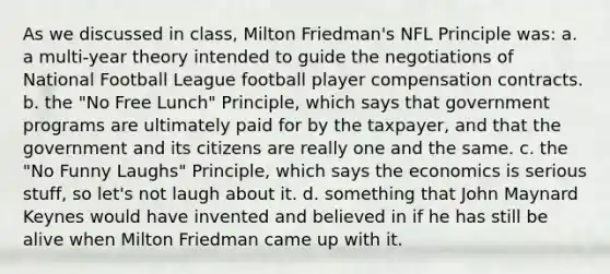 As we discussed in class, Milton Friedman's NFL Principle was: a. a multi-year theory intended to guide the negotiations of National Football League football player compensation contracts. b. the "No Free Lunch" Principle, which says that government programs are ultimately paid for by the taxpayer, and that the government and its citizens are really one and the same. c. the "No Funny Laughs" Principle, which says the economics is serious stuff, so let's not laugh about it. d. something that John Maynard Keynes would have invented and believed in if he has still be alive when Milton Friedman came up with it.