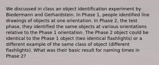 We discussed in class an object identification experiment by Biedermann and Gerhardstein. In Phase 1, people identified line drawings of objects at one orientation. In Phase 2, the test phase, they identified the same objects at various orientations relative to the Phase 1 orientation. The Phase 2 object could be identical to the Phase 1 object (two identical flashlights) or a different example of the same class of object (different flashlights). What was their basic result for naming times in Phase 2?