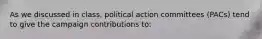 As we discussed in class, political action committees (PACs) tend to give the campaign contributions to: