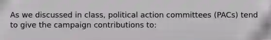 As we discussed in class, political action committees (PACs) tend to give the campaign contributions to: