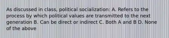 As discussed in class, political socialization: A. Refers to the process by which political values are transmitted to the next generation B. Can be direct or indirect C. Both A and B D. None of the above