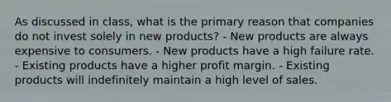 As discussed in class, what is the primary reason that companies do not invest solely in new products? - New products are always expensive to consumers. - New products have a high failure rate. - Existing products have a higher profit margin. - Existing products will indefinitely maintain a high level of sales.