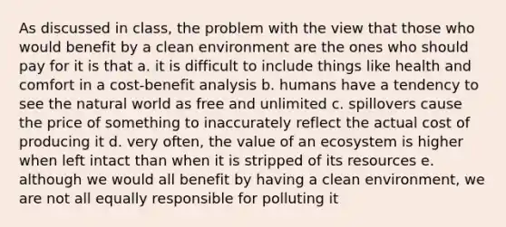 As discussed in class, the problem with the view that those who would benefit by a clean environment are the ones who should pay for it is that a. it is difficult to include things like health and comfort in a cost-benefit analysis b. humans have a tendency to see the natural world as free and unlimited c. spillovers cause the price of something to inaccurately reflect the actual cost of producing it d. very often, the value of an ecosystem is higher when left intact than when it is stripped of its resources e. although we would all benefit by having a clean environment, we are not all equally responsible for polluting it