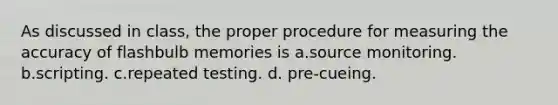 As discussed in class, the proper procedure for measuring the accuracy of flashbulb memories is a.source monitoring. b.scripting. c.repeated testing. d. pre-cueing.