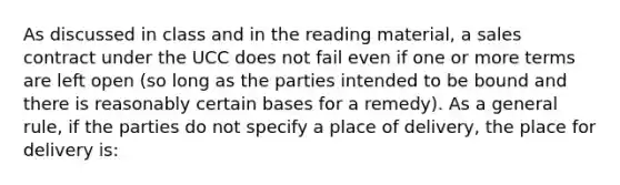 As discussed in class and in the reading material, a sales contract under the UCC does not fail even if one or more terms are left open (so long as the parties intended to be bound and there is reasonably certain bases for a remedy). As a general rule, if the parties do not specify a place of delivery, the place for delivery is: