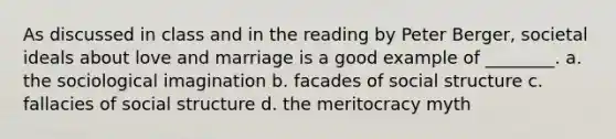 As discussed in class and in the reading by Peter Berger, societal ideals about love and marriage is a good example of ________. a. the sociological imagination b. facades of social structure c. fallacies of social structure d. the meritocracy myth