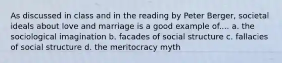 As discussed in class and in the reading by Peter Berger, societal ideals about love and marriage is a good example of.... a. the sociological imagination b. facades of social structure c. fallacies of social structure d. the meritocracy myth