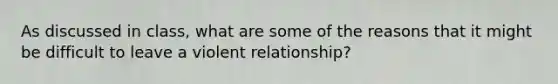 As discussed in class, what are some of the reasons that it might be difficult to leave a violent relationship?