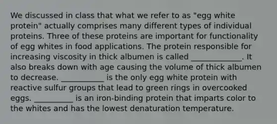 We discussed in class that what we refer to as "egg white protein" actually comprises many different types of individual proteins. Three of these proteins are important for functionality of egg whites in food applications. The protein responsible for increasing viscosity in thick albumen is called _____________. It also breaks down with age causing the volume of thick albumen to decrease. ___________ is the only egg white protein with reactive sulfur groups that lead to green rings in overcooked eggs. __________ is an iron-binding protein that imparts color to the whites and has the lowest denaturation temperature.