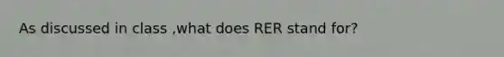 As discussed in class ,what does RER stand for?