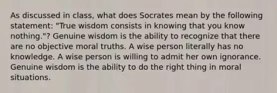 As discussed in class, what does Socrates mean by the following statement: "True wisdom consists in knowing that you know nothing."? Genuine wisdom is the ability to recognize that there are no objective moral truths. A wise person literally has no knowledge. A wise person is willing to admit her own ignorance. Genuine wisdom is the ability to do the right thing in moral situations.