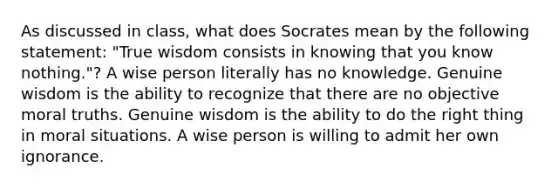 As discussed in class, what does Socrates mean by the following statement: "True wisdom consists in knowing that you know nothing."? A wise person literally has no knowledge. Genuine wisdom is the ability to recognize that there are no objective moral truths. Genuine wisdom is the ability to do the right thing in moral situations. A wise person is willing to admit her own ignorance.