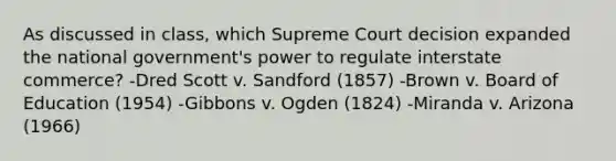 As discussed in class, which Supreme Court decision expanded the national government's power to regulate interstate commerce? -Dred Scott v. Sandford (1857) -Brown v. Board of Education (1954) -Gibbons v. Ogden (1824) -Miranda v. Arizona (1966)