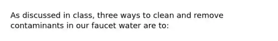 As discussed in class, three ways to clean and remove contaminants in our faucet water are to: