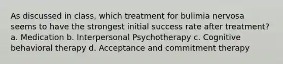 As discussed in class, which treatment for bulimia nervosa seems to have the strongest initial success rate after treatment? a. Medication b. Interpersonal Psychotherapy c. Cognitive behavioral therapy d. Acceptance and commitment therapy