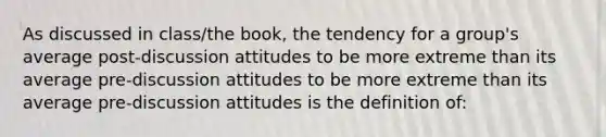 As discussed in class/the book, the tendency for a group's average post-discussion attitudes to be more extreme than its average pre-discussion attitudes to be more extreme than its average pre-discussion attitudes is the definition of: