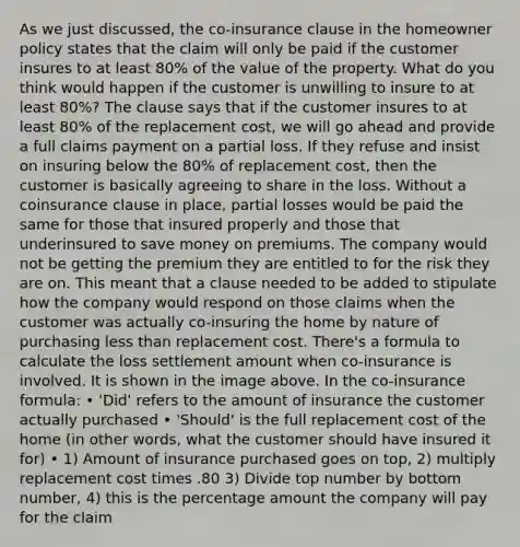 As we just discussed, the co-insurance clause in the homeowner policy states that the claim will only be paid if the customer insures to at least 80% of the value of the property. What do you think would happen if the customer is unwilling to insure to at least 80%? The clause says that if the customer insures to at least 80% of the replacement cost, we will go ahead and provide a full claims payment on a partial loss. If they refuse and insist on insuring below the 80% of replacement cost, then the customer is basically agreeing to share in the loss. Without a coinsurance clause in place, partial losses would be paid the same for those that insured properly and those that underinsured to save money on premiums. The company would not be getting the premium they are entitled to for the risk they are on. This meant that a clause needed to be added to stipulate how the company would respond on those claims when the customer was actually co-insuring the home by nature of purchasing less than replacement cost. There's a formula to calculate the loss settlement amount when co-insurance is involved. It is shown in the image above. In the co-insurance formula: • 'Did' refers to the amount of insurance the customer actually purchased • 'Should' is the full replacement cost of the home (in other words, what the customer should have insured it for) • 1) Amount of insurance purchased goes on top, 2) multiply replacement cost times .80 3) Divide top number by bottom number, 4) this is the percentage amount the company will pay for the claim