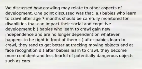 We discussed how crawling may relate to other aspects of development. One point discussed was that: a.) babies who learn to crawl after age 7 months should be carefully monitored for disabilities that can impact their social and cognitive development b.) babies who learn to crawl gain new independence and are no longer dependent on whatever happens to be right in front of them c.) after babies learn to crawl, they tend to get better at tracking moving objects and at face recognition d.) after babies learn to crawl, they become more confident and less fearful of potentially dangerous objects such as cars