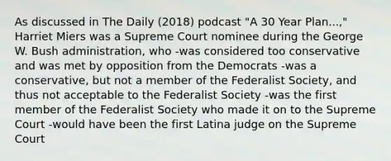 As discussed in The Daily (2018) podcast "A 30 Year Plan...," Harriet Miers was a Supreme Court nominee during the George W. Bush administration, who -was considered too conservative and was met by opposition from the Democrats -was a conservative, but not a member of the Federalist Society, and thus not acceptable to the Federalist Society -was the first member of the Federalist Society who made it on to the Supreme Court -would have been the first Latina judge on the Supreme Court