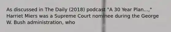 As discussed in The Daily (2018) podcast "A 30 Year Plan...," Harriet Miers was a Supreme Court nominee during the George W. Bush administration, who