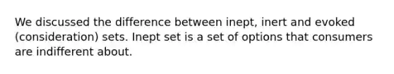 We discussed the difference between inept, inert and evoked (consideration) sets. Inept set is a set of options that consumers are indifferent about.