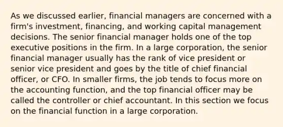 As we discussed earlier, financial managers are concerned with a firm's investment, financing, and working capital management decisions. The senior financial manager holds one of the top executive positions in the firm. In a large corporation, the senior financial manager usually has the rank of vice president or senior vice president and goes by the title of chief financial officer, or CFO. In smaller firms, the job tends to focus more on the accounting function, and the top financial officer may be called the controller or chief accountant. In this section we focus on the financial function in a large corporation.