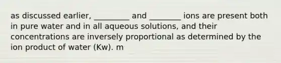 as discussed earlier, _________ and ________ ions are present both in pure water and in all aqueous solutions, and their concentrations are inversely proportional as determined by the ion product of water (Kw). m