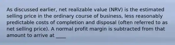 As discussed earlier, net realizable value (NRV) is the estimated selling price in the ordinary course of business, less reasonably predictable costs of completion and disposal (often referred to as net selling price). A normal profit margin is subtracted from that amount to arrive at ____