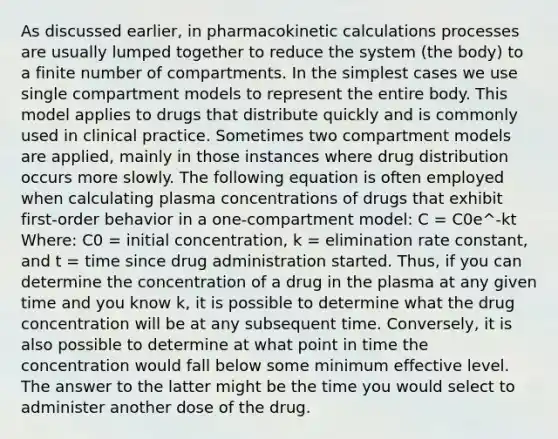 As discussed earlier, in pharmacokinetic calculations processes are usually lumped together to reduce the system (the body) to a finite number of compartments. In the simplest cases we use single compartment models to represent the entire body. This model applies to drugs that distribute quickly and is commonly used in clinical practice. Sometimes two compartment models are applied, mainly in those instances where drug distribution occurs more slowly. The following equation is often employed when calculating plasma concentrations of drugs that exhibit first-order behavior in a one-compartment model: C = C0e^-kt Where: C0 = initial concentration, k = elimination rate constant, and t = time since drug administration started. Thus, if you can determine the concentration of a drug in the plasma at any given time and you know k, it is possible to determine what the drug concentration will be at any subsequent time. Conversely, it is also possible to determine at what point in time the concentration would fall below some minimum effective level. The answer to the latter might be the time you would select to administer another dose of the drug.