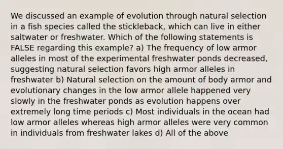 We discussed an example of evolution through natural selection in a fish species called the stickleback, which can live in either saltwater or freshwater. Which of the following statements is FALSE regarding this example? a) The frequency of low armor alleles in most of the experimental freshwater ponds decreased, suggesting natural selection favors high armor alleles in freshwater b) Natural selection on the amount of body armor and evolutionary changes in the low armor allele happened very slowly in the freshwater ponds as evolution happens over extremely long time periods c) Most individuals in the ocean had low armor alleles whereas high armor alleles were very common in individuals from freshwater lakes d) All of the above