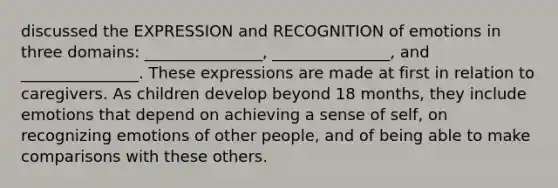 discussed the EXPRESSION and RECOGNITION of emotions in three domains: _______________, _______________, and _______________. These expressions are made at first in relation to caregivers. As children develop beyond 18 months, they include emotions that depend on achieving a sense of self, on recognizing emotions of other people, and of being able to make comparisons with these others.