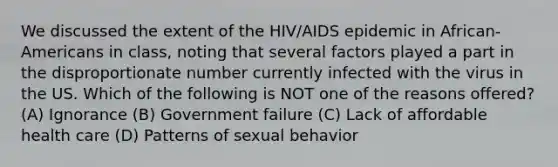 We discussed the extent of the HIV/AIDS epidemic in African-Americans in class, noting that several factors played a part in the disproportionate number currently infected with the virus in the US. Which of the following is NOT one of the reasons offered? (A) Ignorance (B) Government failure (C) Lack of affordable health care (D) Patterns of sexual behavior