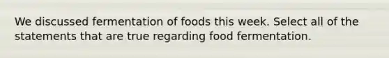 We discussed fermentation of foods this week. Select all of the statements that are true regarding food fermentation.