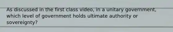 As discussed in the first class video, in a unitary government, which level of government holds ultimate authority or sovereignty?