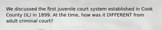 We discussed the first juvenile court system established in Cook County (IL) in 1899. At the time, how was it DIFFERENT from adult criminal court?