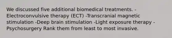 We discussed five additional biomedical treatments. -Electroconvulsive therapy (ECT) -Transcranial magnetic stimulation -Deep brain stimulation -Light exposure therapy -Psychosurgery Rank them from least to most invasive.