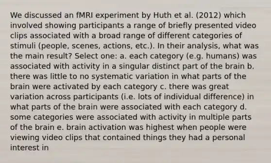 We discussed an fMRI experiment by Huth et al. (2012) which involved showing participants a range of briefly presented video clips associated with a broad range of different categories of stimuli (people, scenes, actions, etc.). In their analysis, what was the main result? Select one: a. each category (e.g. humans) was associated with activity in a singular distinct part of the brain b. there was little to no systematic variation in what parts of the brain were activated by each category c. there was great variation across participants (i.e. lots of individual difference) in what parts of the brain were associated with each category d. some categories were associated with activity in multiple parts of the brain e. brain activation was highest when people were viewing video clips that contained things they had a personal interest in