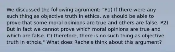 We discussed the following agrument: "P1) If there were any such thing as objective truth in ethics, we should be able to prove that some moral opinions are true and others are false. P2) But in fact we cannot prove which moral opinions are true and which are false. C) therefore, there is no such thing as objective truth in ethcis." What does Rachels think about this argument?