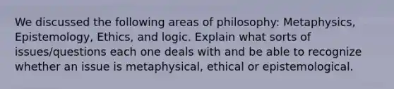 We discussed the following areas of philosophy: Metaphysics, Epistemology, Ethics, and logic. Explain what sorts of issues/questions each one deals with and be able to recognize whether an issue is metaphysical, ethical or epistemological.