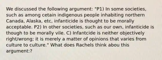 We discussed the following argument: "P1) In some societies, such as among cetain indigenous people inhabiting northern Canada, Alaska, etc, infanticide is thought to be morally acceptable. P2) In other societies, such as our own, infanticide is though to be morally vile. C) Infantcide is neither objectively right/wrong; it is merely a matter of opinions that varies from culture to culture." What does Rachels think abou this argument:?