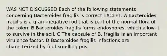 WAS NOT DISCUSSED Each of the following statements concerning Bacteroides fragilis is correct EXCEPT: A Bacteroides fragilis is a gram-negative rod that is part of the normal flora of the colon. B Bacteroides fragilis forms endospores, which allow it to survive in the soil. C The capsule of B. fragilis is an important virulence factor. D Bacteroides fragilis infections are characterized by foul-smelling pus.