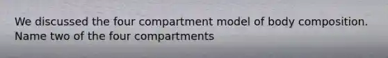 We discussed the four compartment model of body composition. Name two of the four compartments