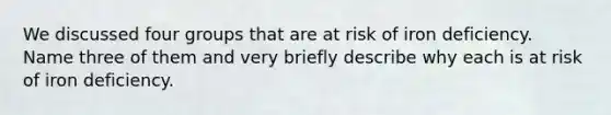 We discussed four groups that are at risk of iron deficiency. Name three of them and very briefly describe why each is at risk of iron deficiency.