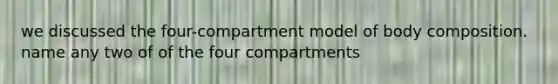 we discussed the four-compartment model of body composition. name any two of of the four compartments