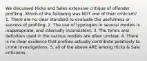 We discussed Hicks and Sales extensive critique of offender profiling. Which of the following was NOT one of their criticism? 1. There are no clear standard to evaluate the usefulness or success of profiling. 2. The use of typologies in several models is inappropriate, and internally inconsistent. 3. The terms and definition used in the various models are often unclear. 4. There is no clear evidence that profiles actually contribute positively to crime investigations. 5. all of the above ARE among Hicks & Sale criticisms