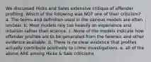 We discussed Hicks and Sales extensive critique of offender profiling. Which of the following was NOT one of their criticism? a. The terms and definition used in the various models are often unclear. b. Most models rely too heavily on experience and intuition rather than science. c. None of the models indicate how offender profiles are to be generated from the forensic and other evidence available. d. There is no clear evidence that profiles actually contribute positively to crime investigations. e. all of the above ARE among Hicks & Sale criticisms