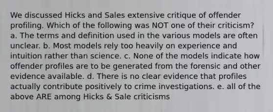 We discussed Hicks and Sales extensive critique of offender profiling. Which of the following was NOT one of their criticism? a. The terms and definition used in the various models are often unclear. b. Most models rely too heavily on experience and intuition rather than science. c. None of the models indicate how offender profiles are to be generated from the forensic and other evidence available. d. There is no clear evidence that profiles actually contribute positively to crime investigations. e. all of the above ARE among Hicks & Sale criticisms