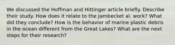 We discussed the Hoffman and Hittinger article briefly. Describe their study. How does it relate to the Jambecket al. work? What did they conclude? How is the behavior of marine plastic debris in the ocean different from the Great Lakes? What are the next steps for their research?